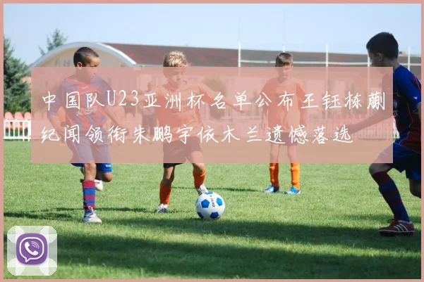 中国队U23亚洲杯名单公布王钰栋蒯纪闻领衔朱鹏宇依木兰遗憾落选
