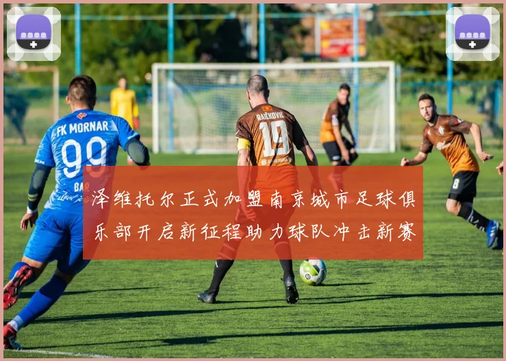 泽维托尔正式加盟南京城市足球俱乐部开启新征程助力球队冲击新赛季