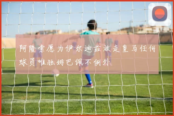 阿隆索愿为伊尔迪兹放走皇马任何球员唯独姆巴佩不例外