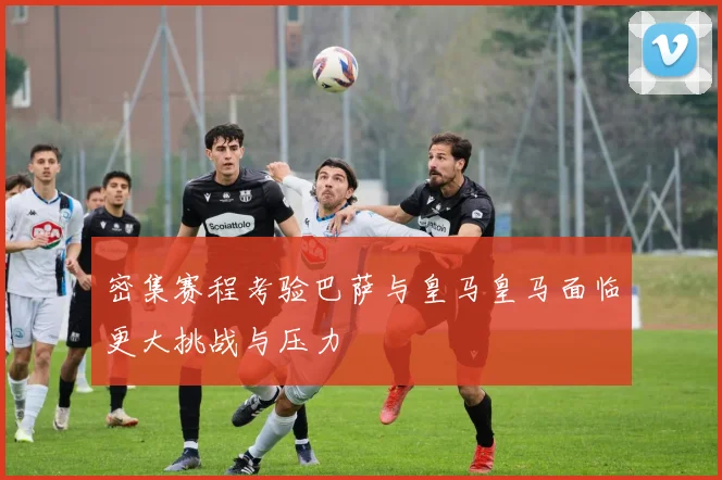 密集赛程考验巴萨与皇马皇马面临更大挑战与压力