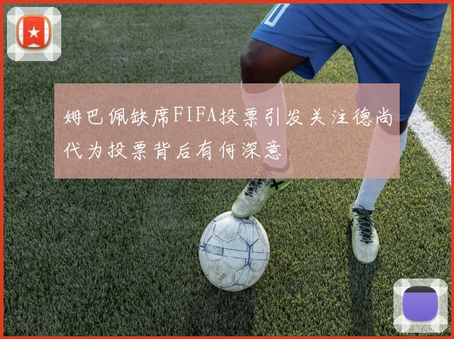 姆巴佩缺席FIFA投票引发关注德尚代为投票背后有何深意