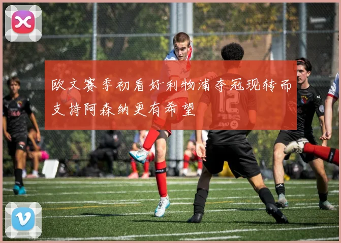 欧文赛季初看好利物浦夺冠现转而支持阿森纳更有希望