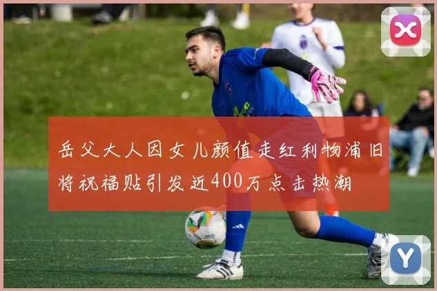 岳父大人因女儿颜值走红利物浦旧将祝福贴引发近400万点击热潮