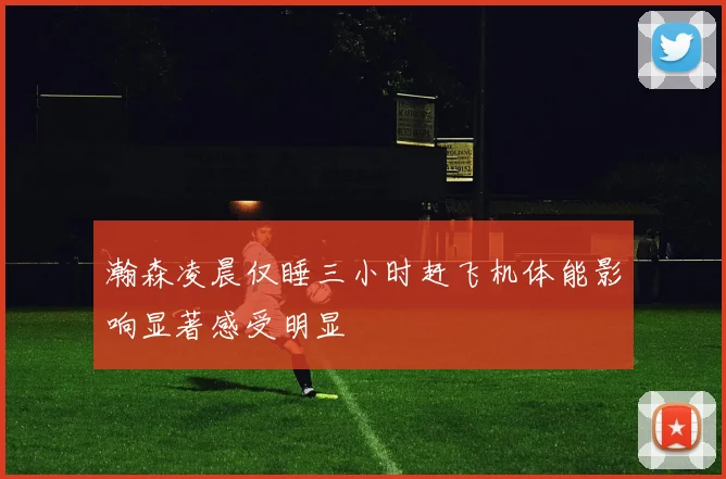瀚森凌晨仅睡三小时赶飞机体能影响显著感受明显