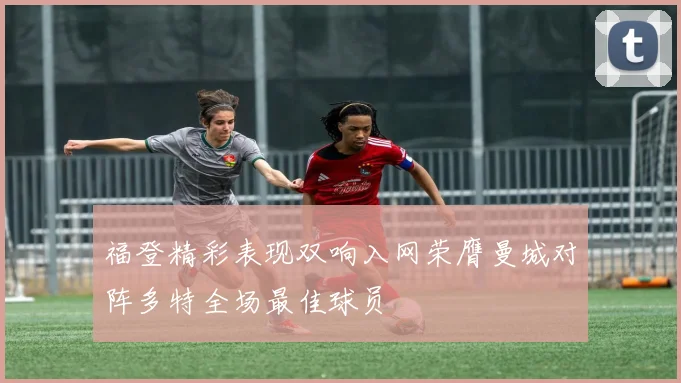 福登精彩表现双响入网荣膺曼城对阵多特全场最佳球员