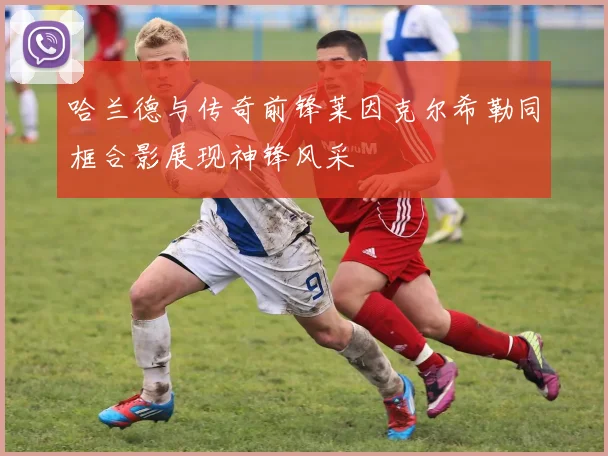 哈兰德与传奇前锋莱因克尔希勒同框合影展现神锋风采