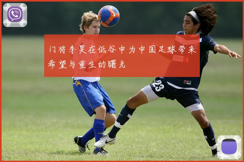 门将李昊在低谷中为中国足球带来希望与重生的曙光