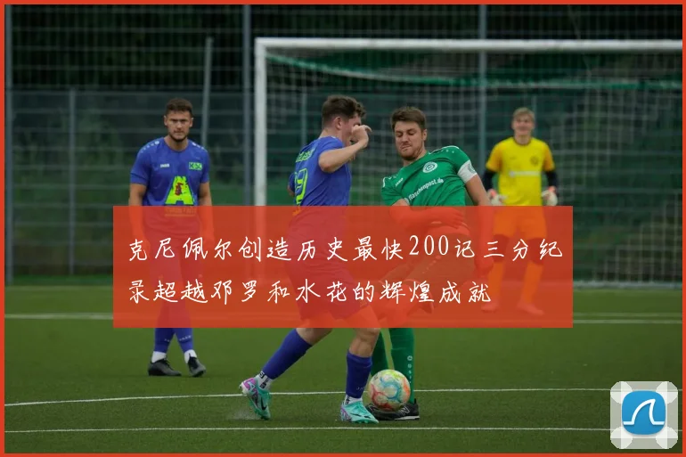 克尼佩尔创造历史最快200记三分纪录超越邓罗和水花的辉煌成就