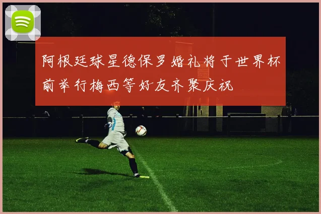 阿根廷球星德保罗婚礼将于世界杯前举行梅西等好友齐聚庆祝