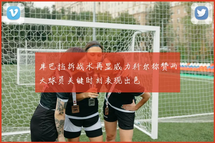 库巴挡拆战术再显威力科尔称赞两大球员关键时刻表现出色