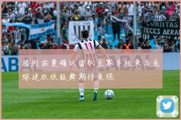 格列兹曼确认留队至赛季结束马竞球迷欢欣鼓舞期待表现