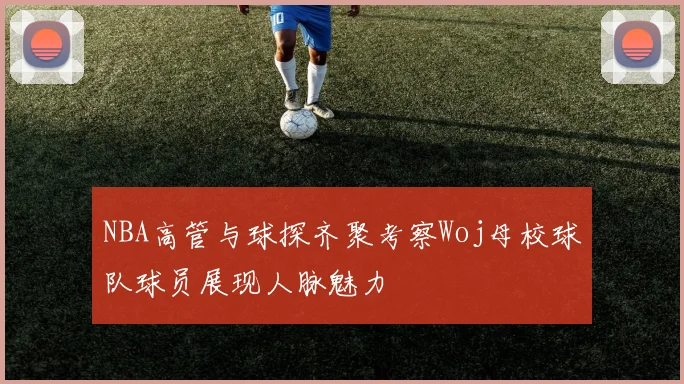 NBA高管与球探齐聚考察Woj母校球队球员展现人脉魅力