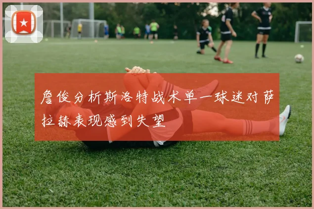 詹俊分析斯洛特战术单一球迷对萨拉赫表现感到失望